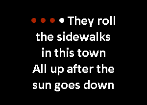 O 0 0 0 They roll
the sidewalks

in this town
All up after the
sun goes down