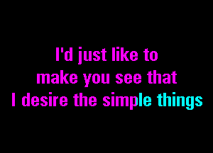 I'd just like to

make you see that
I desire the simple things