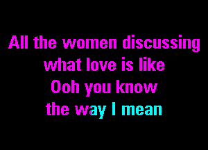 All the women discussing
what love is like

Ooh you know
the way I mean