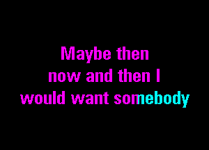 Maybe then

now and then I
would want somebody