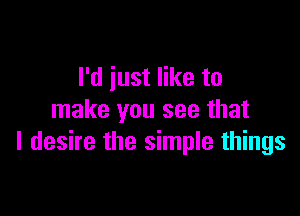 I'd just like to

make you see that
I desire the simple things