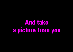 And take

a picture from you