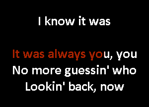 I know it was

It was always you, you
No more guessin' who
Lookin' back, now