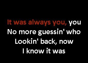 It was always you, you

No more guessin' who
Lookin' back, now
I know it was