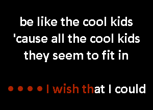 be like the cool kids
'cause all the cool kids

they seem to fit in

o o o o I wish that I could