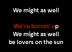 We might as well

We're burnin' up
We might as well
be lovers on the sun