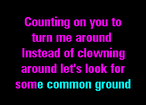 Counting on you to
turn me around
Instead of clowning
around let's look for
some common ground