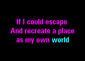 If I could escape

And recreate a place
as my own world