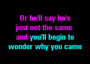 0r he'll say he's
just not the same

and you'll begin to
wonder why you came