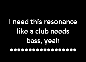 I need this resonance

like a club needs

bass, yeah
OOOOOOOOOOOOOOOOOO