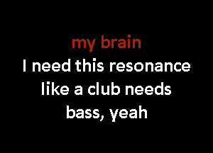 my brain
I need this resonance

like a club needs
bass, yeah