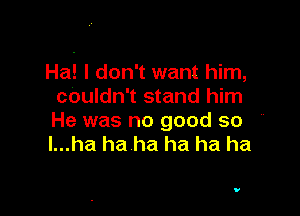 Ha! I don't want him,
couldn't stand him

He was no good so '
l...ha haha ha ha ha

V