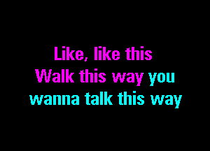 Like, like this

Walk this way you
wanna talk this way