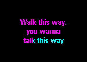 Walk this way.

you wanna
talk this way