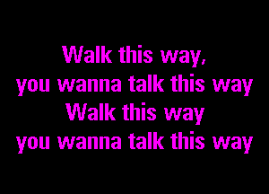 Walk this way.

you wanna talk this way
Walk this way

you wanna talk this way