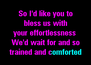 So I'd like you to
bless us with
your effortlessness
We'd wait for and so
trained and comforted