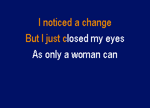 I noticed a change

But ljust closed my eyes

As only a woman can