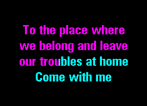 To the place where
we belong and leave

our troubles at home
Come with me