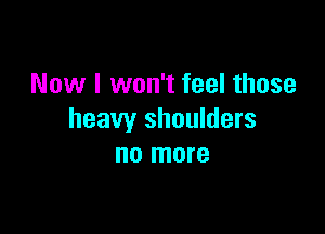 Now I won't feel those

heavy shoulders
no more