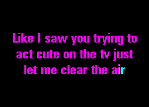 Like I saw you trying to

act cute on the tv just
let me clear the air