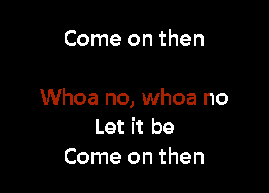 Come on then

Whoa no, whoa no
Let it be
Come on then