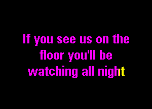 If you see us on the

floor you'll be
watching all night