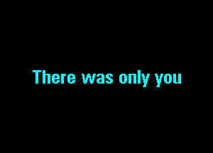 There was only you