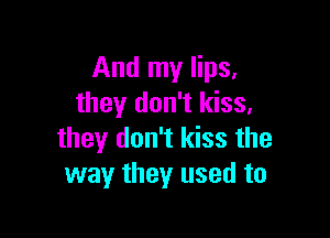 And my lips,
they don't kiss,

they don't kiss the
way they used to