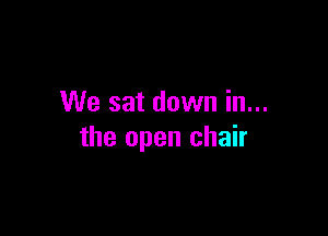 We sat down in...

the open chair