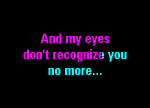 And my eyes

don't recognize you
no more...