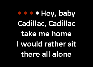 0 0 0 0 Hey, baby
Cadillac, Cadillac

take me home
I would rather sit
there all alone