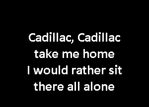 Cadillac, Cadillac

take me home
I would rather sit
there all alone
