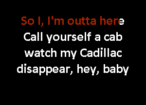 So I, I'm outta here
Call yourself a cab

watch my Cadillac
disappear, hey, baby