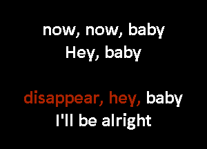 now, now, baby
Hey, baby

disappear, hey, baby
I'll be alright