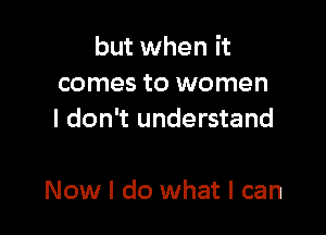 but when it
comes to women
I don't understand

Now I do what I can
