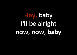 Hey, baby
I'll be alright

now, now, baby