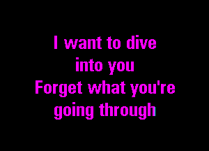 I want to dive
into you

Forget what you're
going through