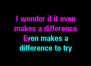 I wonder if it even
makes a difference

Even makes a
difference to tryr