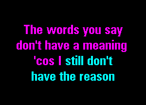 The words you say
don't have a meaning

'cos I still don't
have the reason