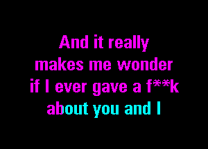 And it really
makes me wonder

if I ever gave a ka
about you and I