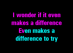 I wonder if it even
makes a difference

Even makes a
difference to tryr