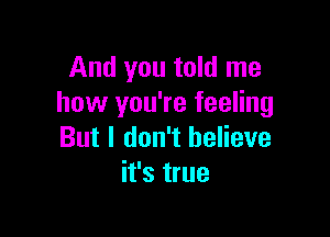 And you told me
how you're feeling

But I don't believe
it's true