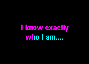 I know exactly

who I am....
