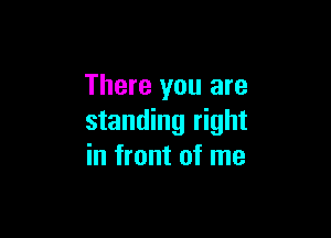 There you are

standing right
in front of me
