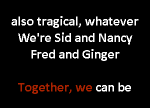 also tragical, whatever
We're Sid and Nancy
Fred and Ginger

Together, we can be