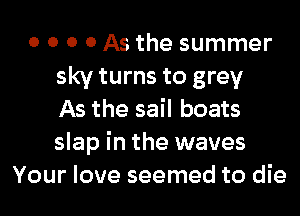 0 0 0 0 As the summer
sky turns to grey
As the sail boats
slap in the waves
Your love seemed to die