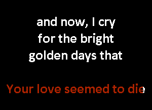 and now, I cry
for the bright

golden days that

Your love seemed to die