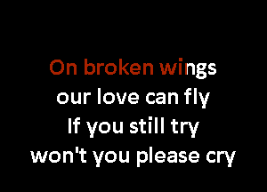 On broken wings

our love can fly
If you still try
won't you please cry