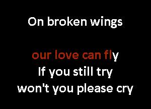 0n broken wings

our love can fly
If you still try
won't you please cry