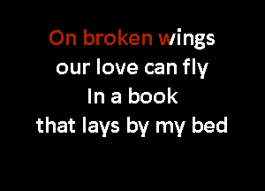0n broken wings
our love can fly

In a book
that lays by my bed